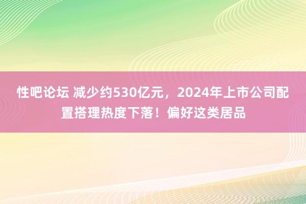 性吧论坛 减少约530亿元，2024年上市公司配置搭理热度下落！偏好这类居品