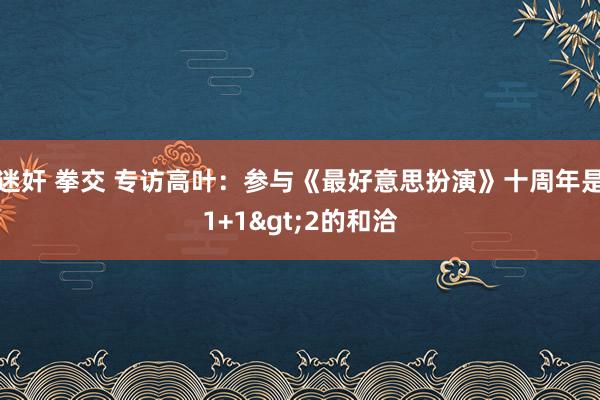 迷奸 拳交 专访高叶：参与《最好意思扮演》十周年是1+1>2的和洽