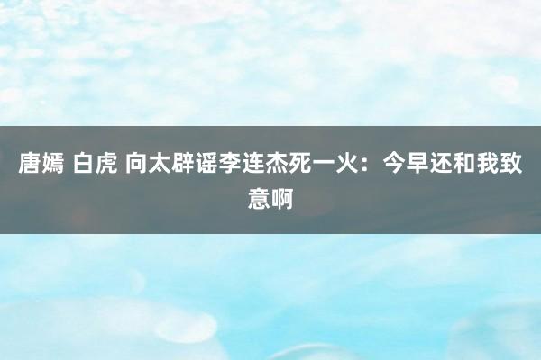 唐嫣 白虎 向太辟谣李连杰死一火：今早还和我致意啊