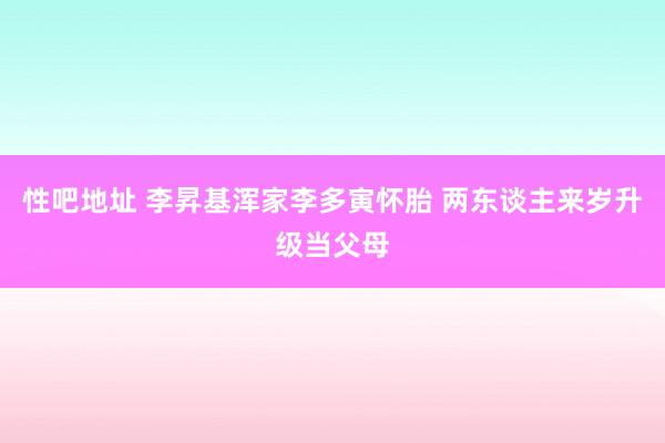 性吧地址 李昇基浑家李多寅怀胎 两东谈主来岁升级当父母