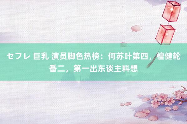 セフレ 巨乳 演员脚色热榜：何苏叶第四，檀健轮番二，第一出东谈主料想