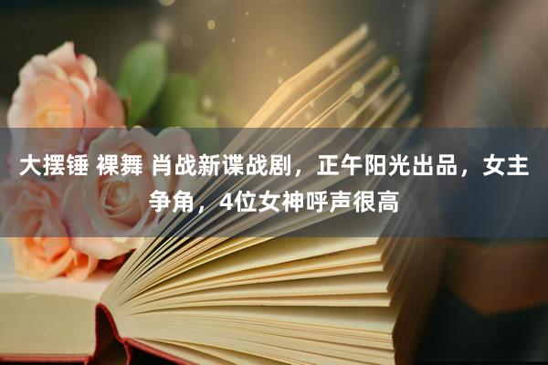 大摆锤 裸舞 肖战新谍战剧，正午阳光出品，女主争角，4位女神呼声很高
