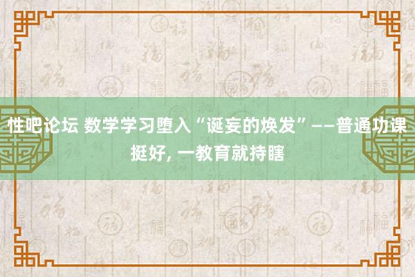 性吧论坛 数学学习堕入“诞妄的焕发”——普通功课挺好, 一教育就持瞎