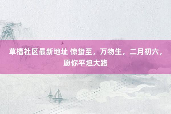 草榴社区最新地址 惊蛰至，万物生，二月初六，愿你平坦大路