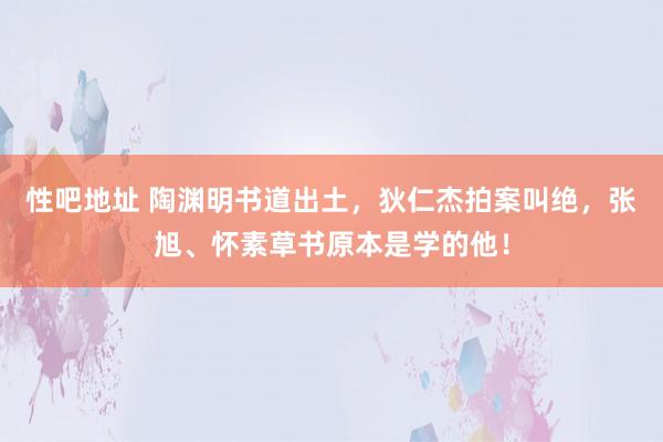 性吧地址 陶渊明书道出土，狄仁杰拍案叫绝，张旭、怀素草书原本是学的他！