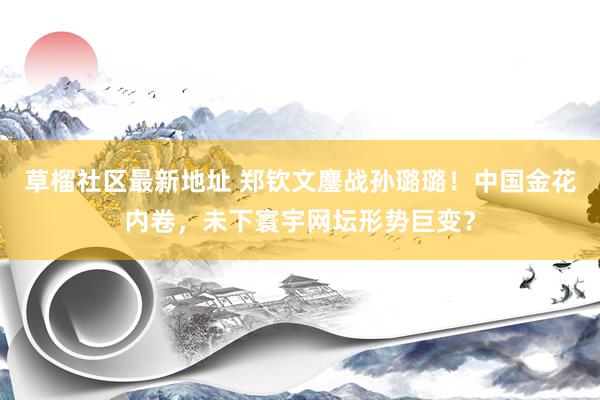 草榴社区最新地址 郑钦文鏖战孙璐璐！中国金花内卷，未下寰宇网坛形势巨变？