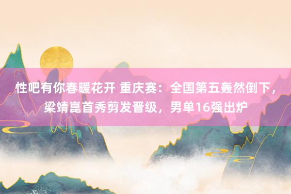 性吧有你春暖花开 重庆赛：全国第五轰然倒下，梁靖崑首秀剪发晋级，男单16强出炉