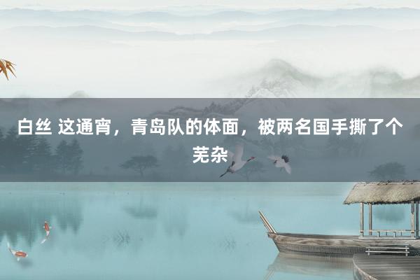 白丝 这通宵，青岛队的体面，被两名国手撕了个芜杂