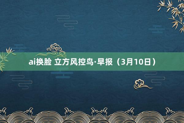 ai换脸 立方风控鸟·早报（3月10日）