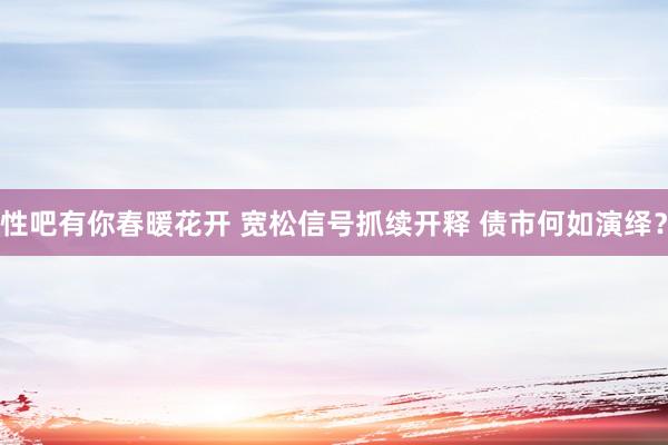 性吧有你春暖花开 宽松信号抓续开释 债市何如演绎？