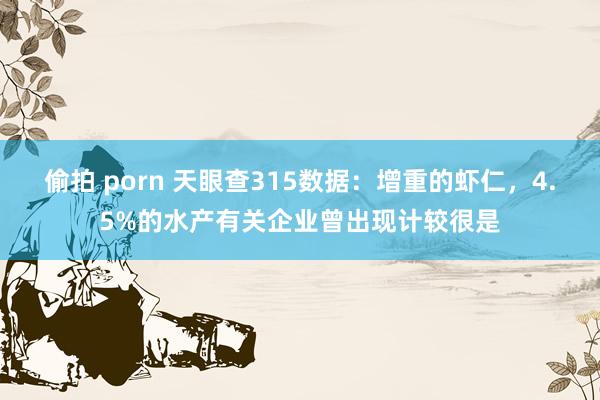 偷拍 porn 天眼查315数据：增重的虾仁，4.5%的水产有关企业曾出现计较很是