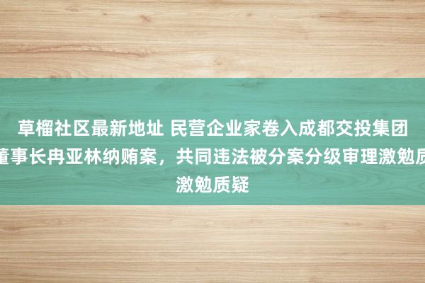 草榴社区最新地址 民营企业家卷入成都交投集团原董事长冉亚林纳贿案，共同违法被分案分级审理激勉质疑