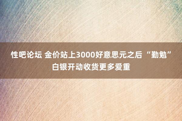 性吧论坛 金价站上3000好意思元之后 “勤勉”白银开动收货更多爱重