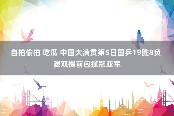 自拍偷拍 吃瓜 中国大满贯第5日国乒19胜8负 混双提前包揽冠亚军