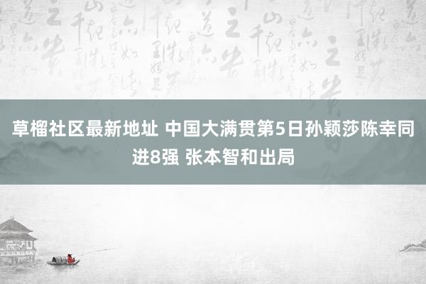 草榴社区最新地址 中国大满贯第5日孙颖莎陈幸同进8强 张本智和出局