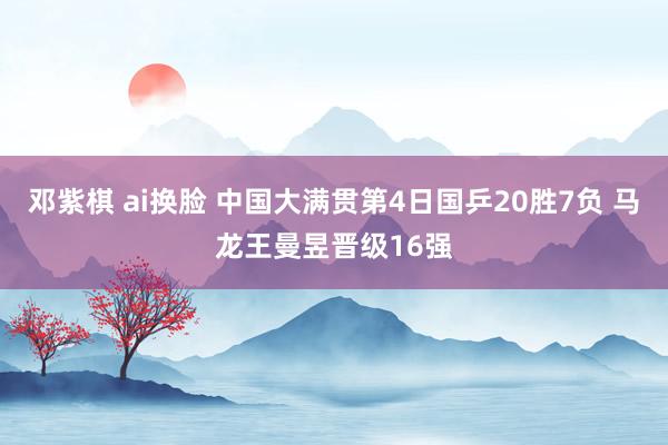 邓紫棋 ai换脸 中国大满贯第4日国乒20胜7负 马龙王曼昱晋级16强