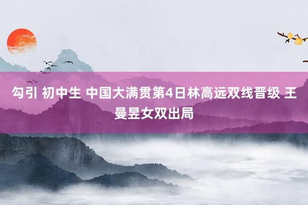勾引 初中生 中国大满贯第4日林高远双线晋级 王曼昱女双出局