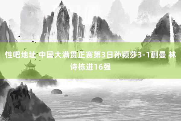 性吧地址 中国大满贯正赛第3日孙颖莎3-1蒯曼 林诗栋进16强