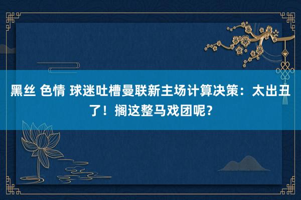 黑丝 色情 球迷吐槽曼联新主场计算决策：太出丑了！搁这整马戏团呢？