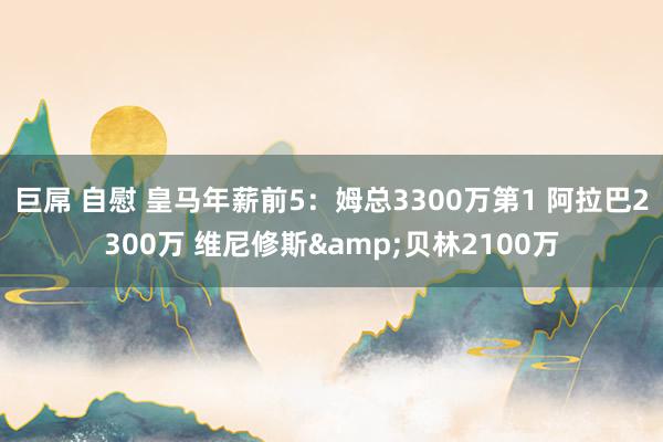 巨屌 自慰 皇马年薪前5：姆总3300万第1 阿拉巴2300万 维尼修斯&贝林2100万