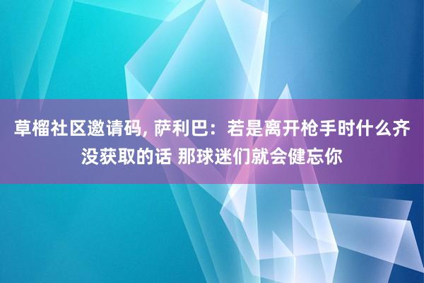 草榴社区邀请码, 萨利巴：若是离开枪手时什么齐没获取的话 那球迷们就会健忘你