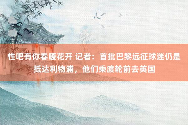 性吧有你春暖花开 记者：首批巴黎远征球迷仍是抵达利物浦，他们乘渡轮前去英国
