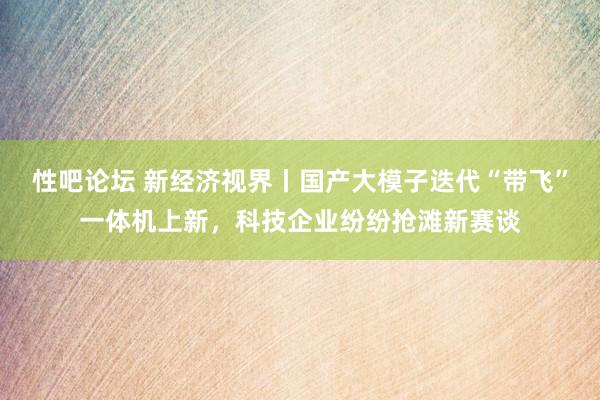 性吧论坛 新经济视界丨国产大模子迭代“带飞”一体机上新，科技企业纷纷抢滩新赛谈