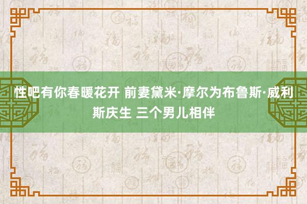 性吧有你春暖花开 前妻黛米·摩尔为布鲁斯·威利斯庆生 三个男儿相伴