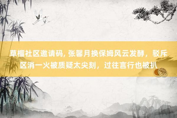 草榴社区邀请码, 张馨月换保姆风云发酵，驳斥区消一火被质疑太尖刻，过往言行也被扒