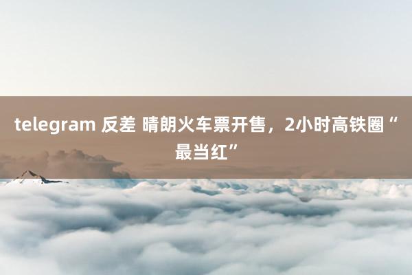 telegram 反差 晴朗火车票开售，2小时高铁圈“最当红”