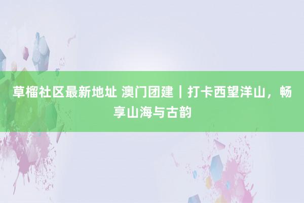 草榴社区最新地址 澳门团建｜打卡西望洋山，畅享山海与古韵