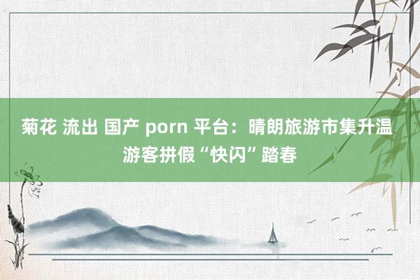 菊花 流出 国产 porn 平台：晴朗旅游市集升温 游客拼假“快闪”踏春