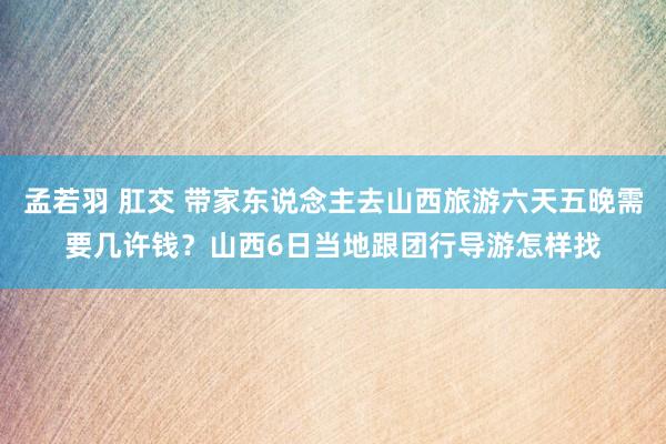 孟若羽 肛交 带家东说念主去山西旅游六天五晚需要几许钱？山西6日当地跟团行导游怎样找