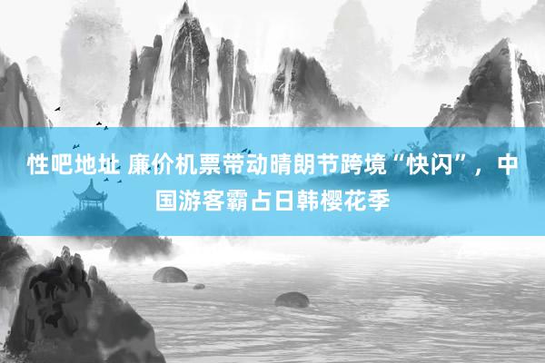 性吧地址 廉价机票带动晴朗节跨境“快闪”，中国游客霸占日韩樱花季