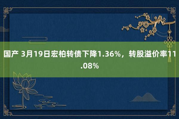 国产 3月19日宏柏转债下降1.36%，转股溢价率11.08%
