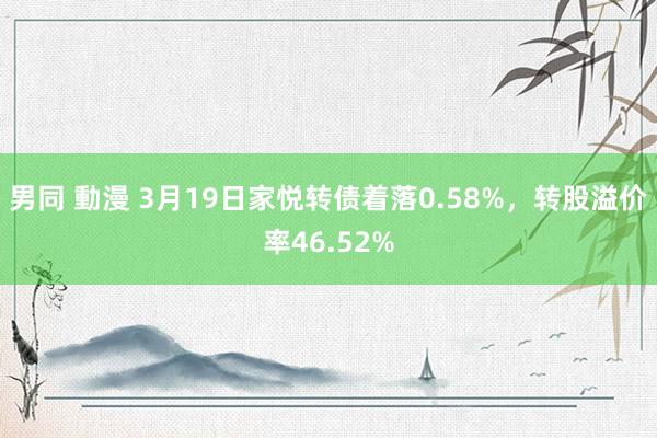 男同 動漫 3月19日家悦转债着落0.58%，转股溢价率46.52%