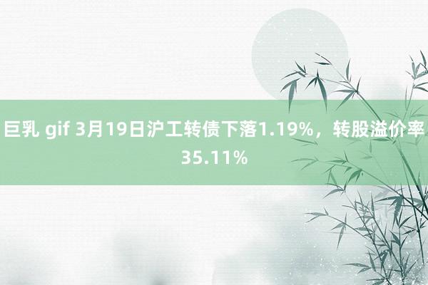 巨乳 gif 3月19日沪工转债下落1.19%，转股溢价率35.11%