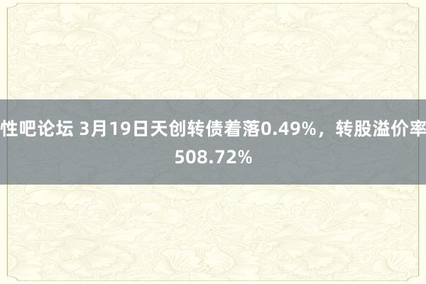 性吧论坛 3月19日天创转债着落0.49%，转股溢价率508.72%