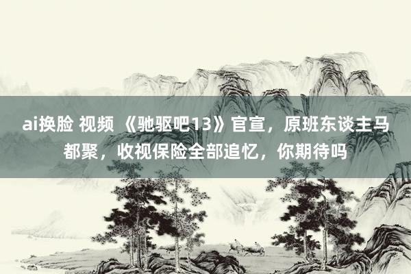 ai换脸 视频 《驰驱吧13》官宣，原班东谈主马都聚，收视保险全部追忆，你期待吗