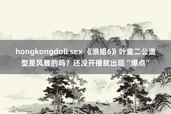 hongkongdoll sex 《浪姐6》叶童二公造型是风雅的吗？还没开播就出现“爆点”