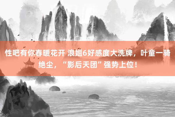 性吧有你春暖花开 浪姐6好感度大洗牌，叶童一骑绝尘，“影后天团”强势上位！