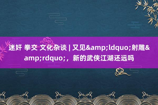 迷奸 拳交 文化杂谈 | 又见&ldquo;射雕&rdquo;，新的武侠江湖还远吗
