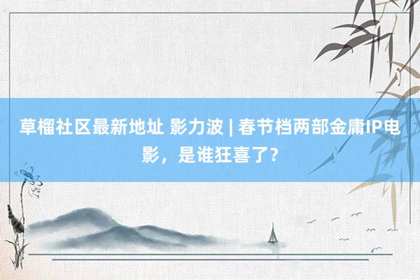 草榴社区最新地址 影力波 | 春节档两部金庸IP电影，是谁狂喜了？