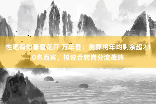 性吧有你春暖花开 万年县：测算将年均剩余超230名西宾，拟说合转岗分流战略