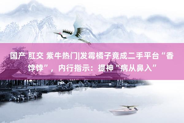 国产 肛交 紫牛热门|发霉橘子竟成二手平台“香饽饽”，内行指示：提神“病从鼻入”