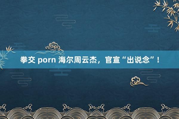 拳交 porn 海尔周云杰，官宣“出说念”！