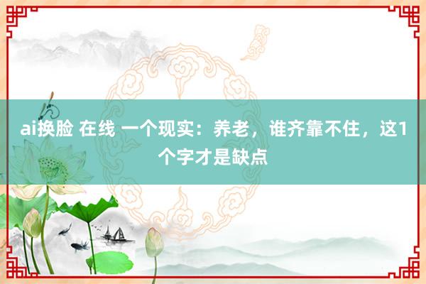 ai换脸 在线 一个现实：养老，谁齐靠不住，这1个字才是缺点