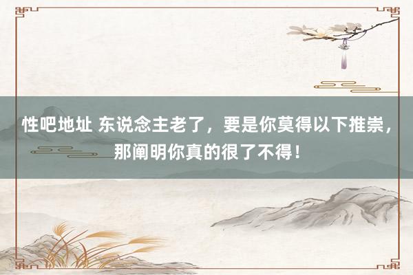 性吧地址 东说念主老了，要是你莫得以下推崇，那阐明你真的很了不得！