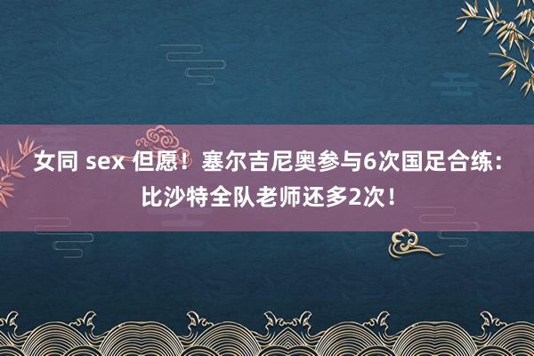 女同 sex 但愿！塞尔吉尼奥参与6次国足合练：比沙特全队老师还多2次！