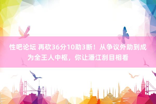 性吧论坛 再砍36分10助3断！从争议外助到成为全王人中枢，你让潘江刮目相看